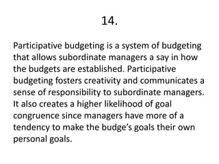 14.
Participative budgeting is a system of budgeting
that allows subordinate managers a say in how
the budgets are established. Participative
budgeting fosters creativity and communicates a
sense of responsibility to subordinate managers.
It also creates a higher likelihood of goal
congruence since managers have more of a
tendency to make the budge’s goals their own
personal goals.
 