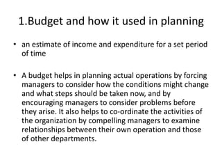 1.Budget and how it used in planning
• an estimate of income and expenditure for a set period
of time
• A budget helps in planning actual operations by forcing
managers to consider how the conditions might change
and what steps should be taken now, and by
encouraging managers to consider problems before
they arise. It also helps to co-ordinate the activities of
the organization by compelling managers to examine
relationships between their own operation and those
of other departments.
 