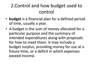 2.Control and how budget used to
control
• budget is a financial plan for a defined period
of time, usually a year.
• A budget is the sum of money allocated for a
particular purpose and the summary of
intended expenditures along with proposals
for how to meet them. It may include a
budget surplus, providing money for use at a
future time, or a deficit in which expenses
exceed income.
 