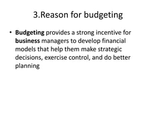 3.Reason for budgeting
• Budgeting provides a strong incentive for
business managers to develop financial
models that help them make strategic
decisions, exercise control, and do better
planning
 