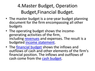 4.Master Budget, Operation
Budget,Financial Budget.
• The master budget is a one-year budget planning
document for the firm encompassing all other
budgets
• The operating budget shows the income-
generating activities of the firm,
including revenues and expenses. The result is a
budgeted income statement.
• The financial budget shows the inflows and
outflows of cash and other elements of the firm's
financial position. The inflows and outflows of
cash come from the cash budget.
 