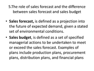 5.The role of sales forecast and the difference
between sales forecast and sales budget
• Sales forecast, is defined as a projection into
the future of expected demand, given a stated
set of environmental conditions.
• Sales budget, is defined as a set of specified
managerial actions to be undertaken to meet
or exceed the sales forecast. Examples of
plans include production plans, procurement
plans, distribution plans, and financial plans
 
