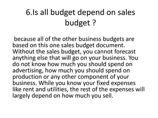 6.Is all budget depend on sales
budget ?
because all of the other business budgets are
based on this one sales budget document.
Without the sales budget, you cannot forecast
anything else that will go on your business. You
do not know how much you should spend on
advertising, how much you should spend on
production or any other component of your
business. While you know your fixed expenses
like rent and utilities, the rest of the expenses will
largely depend on how much you sell.
 