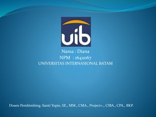 Nama : Diana
NPM : 1642067
UNIVERSITAS INTERNASIONAL BATAM
Dosen Pembimbing :Santi Yopie, SE., MM., CMA., Project+., CIBA., CPA., BKP.
 
