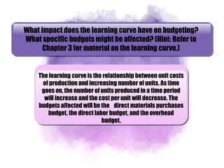 What impact does the learning curve have on budgeting?
What specific budgets might be affected? (Hint: Refer to
Chapter 3 for material on the learning curve.)
The learning curve is the relationship between unit costs
of production and increasing number of units. As time
goes on, the number of units produced in a time period
will increase and the cost per unit will decrease. The
budgets affected will be the direct materials purchases
budget, the direct labor budget, and the overhead
budget.
 