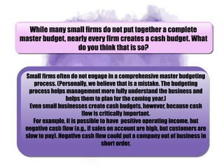 While many small firms do not put together a complete
master budget, nearly every firm creates a cash budget. What
do you think that is so?
Small firms often do not engage in a comprehensive master budgeting
process. (Personally, we believe that is a mistake. The budgeting
process helps management more fully understand the business and
helps them to plan for the coming year.)
Even small businesses create cash budgets, however, because cash
flow is critically important.
For example, it is possible to have positive operating income, but
negative cash flow (e.g., if sales on account are high, but customers are
slow to pay). Negative cash flow could put a company out of business in
short order.
 