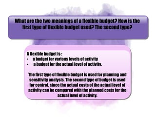 What are the two meanings of a flexible budget? How is the
first type of flexible budget used? The second type?
A flexible budget is :
• a budget for various levels of activity
• a budget for the actual level of activity.
The first type of flexible budget is used for planning and
sensitivity analysis. The second type of budget is used
for control, since the actual costs of the actual level of
activity can be compared with the planned costs for the
actual level of activity.
 