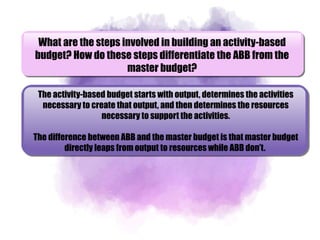 What are the steps involved in building an activity-based
budget? How do these steps differentiate the ABB from the
master budget?
The activity-based budget starts with output, determines the activities
necessary to create that output, and then determines the resources
necessary to support the activities.
The difference between ABB and the master budget is that master budget
directly leaps from output to resources while ABB don’t.
 