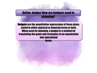 Define budget. How are budgets used in
planning?
Budgets are the quantitative expressions of these plans,
stated in either physical or financial terms or both.
When used for planning, a budget is a method for
translating the goals and strategies of an organization
into operational
terms.
 