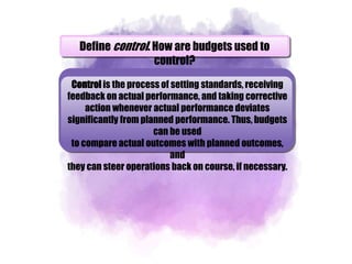 Define control. How are budgets used to
control?
Control is the process of setting standards, receiving
feedback on actual performance, and taking corrective
action whenever actual performance deviates
significantly from planned performance. Thus, budgets
can be used
to compare actual outcomes with planned outcomes,
and
they can steer operations back on course, if necessary.
 