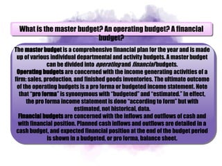 What is the master budget? An operating budget? A financial
budget?
The master budget is a comprehensive financial plan for the year and is made
up of various individual departmental and activity budgets. A master budget
can be divided into operating and financial budgets.
Operating budgets are concerned with the income generating activities of a
firm: sales, production, and finished goods inventories. The ultimate outcome
of the operating budgets is a pro forma or budgeted income statement. Note
that “pro forma” is synonymous with “budgeted” and “estimated.” In effect,
the pro forma income statement is done “according to form” but with
estimated, not historical, data.
Financial budgets are concerned with the inflows and outflows of cash and
with financial position. Planned cash inflows and outflows are detailed in a
cash budget, and expected financial position at the end of the budget period
is shown in a budgeted, or pro forma, balance sheet.
 
