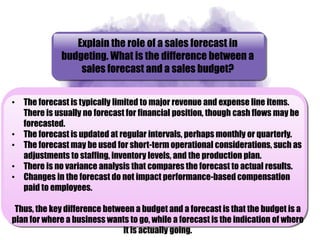 Explain the role of a sales forecast in
budgeting. What is the difference between a
sales forecast and a sales budget?
• The forecast is typically limited to major revenue and expense line items.
There is usually no forecast for financial position, though cash flows may be
forecasted.
• The forecast is updated at regular intervals, perhaps monthly or quarterly.
• The forecast may be used for short-term operational considerations, such as
adjustments to staffing, inventory levels, and the production plan.
• There is no variance analysis that compares the forecast to actual results.
• Changes in the forecast do not impact performance-based compensation
paid to employees.
Thus, the key difference between a budget and a forecast is that the budget is a
plan for where a business wants to go, while a forecast is the indication of where
it is actually going.
 