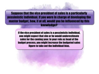 Suppose that the vice president of sales is a particularly
pessimistic individual. If you were in charge of developing the
master budget, how, if at all, would you be influenced by this
knowledge?
If the vice president of sales is a pessimistic individual,
one might expect that she or he would underestimate
sales for the coming year. In your role as head of the
budget process, you might increase the budgeted sales
figure to take out the individual bias.
 