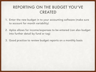 REPORTING ON THE BUDGET YOU’VE
CREATED
1. Enter the new budget in to your accounting software (make sure
to account for month variability)
2. Aplos allows for income/expenses to be entered (can also budget
into further detail by fund or tag)
3. Good practice to review budget reports on a monthly basis
 