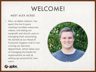 MEET ALEX ACREE
WELCOME!
• Alex, an Aplos veteran, has
spent the last 6 years
creating countless resources,
videos, and aiding our
nonprofit and church users in
managing their accounting.
He started as our Head of
Customer Support and is now
running our Services
department, which takes care
of managing the books for
organizations as well as
setting up accounts for new
users.
 
