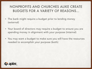 NONPROFITS AND CHURCHES ALIKE CREATE
BUDGETS FOR A VARIETY OF REASONS…
• The bank might require a budget prior to lending money
(external)
• Your board of directors may require a budget to ensure you are
spending money in alignment with your purpose (internal)
• You may want a budget to make sure you will have the resources
needed to accomplish your purpose (both)
 
