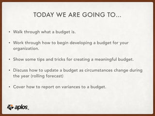 TODAY WE ARE GOING TO…
• Walk through what a budget is.
• Work through how to begin developing a budget for your
organization.
• Show some tips and tricks for creating a meaningful budget.
• Discuss how to update a budget as circumstances change during
the year (rolling forecast)
• Cover how to report on variances to a budget.
 