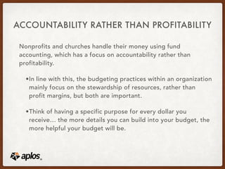 ACCOUNTABILITY RATHER THAN PROFITABILITY
Nonprofits and churches handle their money using fund
accounting, which has a focus on accountability rather than
profitability.
•In line with this, the budgeting practices within an organization
mainly focus on the stewardship of resources, rather than
profit margins, but both are important.
•Think of having a specific purpose for every dollar you
receive… the more details you can build into your budget, the
more helpful your budget will be.
 