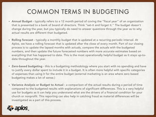 COMMON TERMS IN BUDGETING
• Annual Budget - typically refers to a 12 month period of coving the “fiscal year” of an organization
that is presented to a bank of board of directors. Think “set-it and forget it.” The budget doesn’t
change during the year, but you typically do need to answer questions through the year as to why
actual results are different than budgeted.
• Rolling forecast - typically a monthly budget that is updated at a recurring periodic interval. At
Aplos, we have a rolling forecast that is updated after the close of every month. Part of our closing
process is to update the lapsed months with actuals, compare the actuals with the budgeted
numbers, and then update the future forecasted numbers with more accurate estimates based on
everything that has happened to date. This is the most operationally helpful budget as it stays up-to-
date throughout the year.
• Zero-based budgeting - this is a budgeting methodology where you start with no spending and have
to justify every dollar spent to include it in a budget. It is often more helpful with specific categories
of expenses than using it for the entire budget (external marketing is an area where zero based
budgeting makes a lot of sense.)
• Variance Analysis or Budget to Actual - a comparison of the actual results during a period of time
compared to the budgeted results with explanations of significant differences. This is a very helpful
use for budgets as it can help you understand what are the drivers of a financial condition for your
church or nonprofit. This reporting can also help in catching fraud as material differences will be
investigated as a part of this process.
 