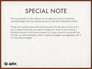 SPECIAL NOTE
For the purposes of this webinar we are going to focus on creating a
monthly budget with the related impact to cash flow and balance sheet.
Funds will mostly be ignored in this discussion for the sake of time, but if
you multiple funds that you need to budget for, think of each fund as a
miniature version of this same process (i.e. if your church or non-profit has
3 funds, you will essentially create 3 separate budgets and aggregate the 3
for the master budget).
 