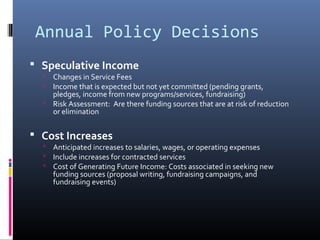 Annual Policy Decisions
 Speculative Income
 Changes in Service Fees
 Income that is expected but not yet committed (pending grants,
pledges, income from new programs/services, fundraising)
 Risk Assessment: Are there funding sources that are at risk of reduction
or elimination
 Cost Increases
 Anticipated increases to salaries, wages, or operating expenses
 Include increases for contracted services
 Cost of Generating Future Income: Costs associated in seeking new
funding sources (proposal writing, fundraising campaigns, and
fundraising events)
 