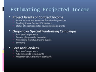 Estimating Projected Income
 Project Grants or Contract Income
 Actual income and estimates from funding sources
 Funding Source Payment Schedules
 Status of negotiations for new contracts or grants
 Ongoing or Special Fundraising Campaigns
 Past year’s experience
 Current pledge collection rates
 Net income from fundraising events
 Economy
 Fees and Services
 Past year’s experience
 Adjustments to fee amounts
 Projected service levels or caseloads
 