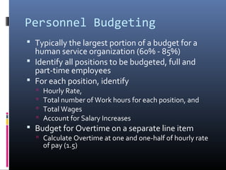 Personnel Budgeting
 Typically the largest portion of a budget for a
human service organization (60% - 85%)
 Identify all positions to be budgeted, full and
part-time employees
 For each position, identify
 Hourly Rate,
 Total number of Work hours for each position, and
 Total Wages
 Account for Salary Increases
 Budget for Overtime on a separate line item
 Calculate Overtime at one and one-half of hourly rate
of pay (1.5)
 