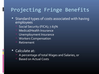 Projecting Fringe Benefits
 Standard types of costs associated with having
employees
 Social Security (FICA); 7.65%
 Medical/Health Insurance
 Unemployment Insurance
 Workers Compensation
 Retirement
 Calculate at:
 A percentage of total Wages and Salaries, or
 Based on Actual Costs
 