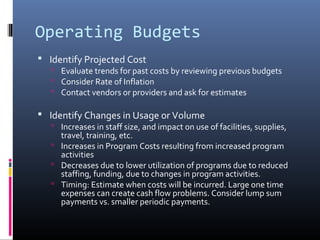 Operating Budgets
 Identify Projected Cost
 Evaluate trends for past costs by reviewing previous budgets
 Consider Rate of Inflation
 Contact vendors or providers and ask for estimates
 Identify Changes in Usage or Volume
 Increases in staff size, and impact on use of facilities, supplies,
travel, training, etc.
 Increases in Program Costs resulting from increased program
activities
 Decreases due to lower utilization of programs due to reduced
staffing, funding, due to changes in program activities.
 Timing: Estimate when costs will be incurred. Large one time
expenses can create cash flow problems. Consider lump sum
payments vs. smaller periodic payments.
 