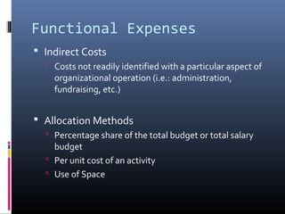 Functional Expenses
 Indirect Costs
 Costs not readily identified with a particular aspect of
organizational operation (i.e.: administration,
fundraising, etc.)
 Allocation Methods
 Percentage share of the total budget or total salary
budget
 Per unit cost of an activity
 Use of Space
 
