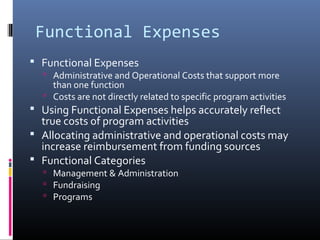 Functional Expenses
 Functional Expenses
 Administrative and Operational Costs that support more
than one function
 Costs are not directly related to specific program activities
 Using Functional Expenses helps accurately reflect
true costs of program activities
 Allocating administrative and operational costs may
increase reimbursement from funding sources
 Functional Categories
 Management & Administration
 Fundraising
 Programs
 