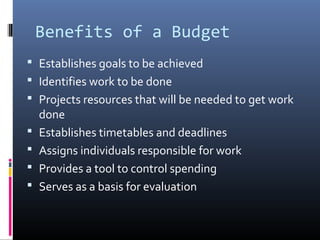 Benefits of a Budget
 Establishes goals to be achieved
 Identifies work to be done
 Projects resources that will be needed to get work
done
 Establishes timetables and deadlines
 Assigns individuals responsible for work
 Provides a tool to control spending
 Serves as a basis for evaluation
 