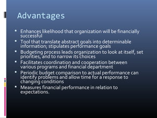 Advantages
 Enhances likelihood that organization will be financially
successful
 Tool that translate abstract goals into determinable
information; stipulates performance goals
 Budgeting process leads organization to look at itself, set
priorities, and to narrow its choices
 Facilitates coordination and cooperation between
various programs and financial department
 Periodic budget comparison to actual performance can
identify problems and allow time for a response to
changing conditions
 Measures financial performance in relation to
expectations.
 