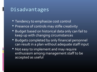 Disadvantages
 Tendency to emphasize cost control
 Presence of controls may stifle creativity
 Budget based on historical data only can fail to
keep up with changing circumstances
 Budgets completed by only financial personnel
can result in a plan without adequate staff input
 Not easy to implement and may require
enthusiasm among management staff to be
accepted as useful
 