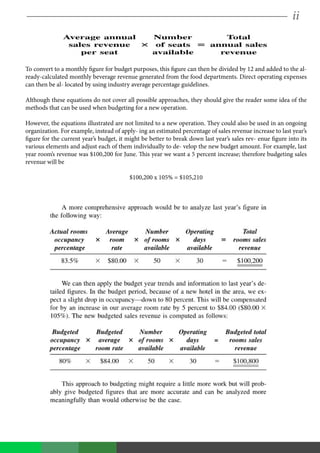 ii
To convert to a monthly figure for budget purposes, this figure can then be divided by 12 and added to the al-
ready-calculated monthly beverage revenue generated from the food departments. Direct operating expenses
can then be al- located by using industry average percentage guidelines.
Although these equations do not cover all possible approaches, they should give the reader some idea of the
methods that can be used when budgeting for a new operation.
However, the equations illustrated are not limited to a new operation. They could also be used in an ongoing
organization. For example, instead of apply- ing an estimated percentage of sales revenue increase to last year’s
figure for the current year’s budget, it might be better to break down last year’s sales rev- enue figure into its
various elements and adjust each of them individually to de- velop the new budget amount. For example, last
year room’s revenue was $100,200 for June. This year we want a 5 percent increase; therefore budgeting sales
revenue will be
$100,200 x 105% = $105,210
 