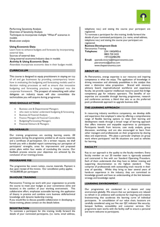 Performing Sensitivity Analysis Overview of Sensitivity Analysis Techniques to incorporate multiple “What-if" scenarios in models Break-even analysis Using Economic Data Learn how to enhance budgets and forecasts by incorporating external data. Sources of external data Using external economic/industry data in models Activity 8: Using Economic Data Attendees incorporate economic data in their budget model. CURRICULUM This course is designed to equip practitioners in staying on top of oil and gas businesses by providing contemporary know- how in evaluating the budgeting and forecasting models used in decision making processes as well as ensure that innovative budgeting and forecasting practices is integrated into the corporate framework. The prospect of networking with other delegates on industry issues will also consolidate the technicalities you will acquire during programme. WHO SHOULD ATTEND 
 Business unit & Departmental Managers 
 who want to better understand budgeting & forecasting 
 Business & Financial Analysts 
 Finance Managers & Financial Controllers 
 Budgeting/Forecasting Managers 
 Financial Advisors & Managers 
DELIVERABLES Our training programmes are exciting learning events. All participants during the programme entitled to all course materials and a certificate of participation. On a written request, we shall furnish you with a detailed report summarising our perception of participants’ strengths, areas for improvement and proposed action plans within four weeks of concluding the course. Our feedback process ensures your objectives are achieved by the conclusion of our training process. PROGRAMME FEE The programme fee covers tuition, course materials. Payment is due upon receipt of the invoice. Our cancellation policy applies. N126,000.00 per participant IN-HOUSE TRAINING Petronomics Training can work with your organization to provide the course to meet your budget at your convenience (time and location) in the comfort of your working environment. This collaborative effort, emphasize actionable learning, the application of theory in practice and combine core business skills/technical knowledge with dynamic leadership training. If you would like to discuss possible collaboration in developing in- house training, please contact on the details below. REGISTRATION 
To nominate a participant for this training, kindly forward the details of your nominated participants, (i.e. name, email address, telephone nos.) and stating the course your participant are registered. 
To nominate a participant for this training, kindly forward the details of your nominated participants, (i.e. name, email address, telephone nos.) and stating the course your participant are registered. 
Business Development Desk Petronomics Training Telephone: 234 1 8426905-6 0803 720 2432 +971556985290 
Email: ayantola.victoria@thepetronomics.com 
petronomics@yahoo.com 
www.thepetronomics.com ABOUT US At Petronomics, energy expertise is our resource and inspiring competence is what we enjoy. The application of knowledge in driving innovation and ultimately possibilities is the catalyst that steer a distinctive value proposition. Braced with visionary advisory board, inspired/cultured workforce and experience faculty, we provide superior intellectual resource pool that bridge competency gap for industry operators. The benefits of our expertise are accessible through learning programmes, research and conference services; a blend that sets us as the preferred pool, professionals approach to upgrade business skills THE LEARNING APPROACH In resourcing industry workforce competency, we develop skills and experience that employer’s value by offering a comprehensive range of flexible learning options to meet their learning and development needs through a broad range of learning approach that offers intensive and enjoyable experience to participants. Participants benefit from lectures, case study analysis, group discussion, workshop, and are also encouraged to learn from other managers and professionals on their programme by sharing ideas and experiences. We place a particular emphasis on group work where participants’ real life situations are used as vehicles for learning. FACULTY Key to our approach is the quality to the faculty members. Every faculty member on our 20 member team is rigorously assessed and contracted in line with our Standard Operating Procedure. Each of them understands that they have to deliver training and supporting documentation to the highest standard. They comprise of professionals with outstanding track records in their area of specialty. Whilst they bring to bear several years of hands-on experience in the industry, they are committed to knowledge growth and have an understanding of the link between strategy and knowledge capital. LEARNING ENVIRONMENT Our programmes are conducted in a decent and cozy environment globally. We ensure that our participants are relaxed to refresh in an ambience well conducive for inspiring and creative brainstorming that accelerate the learning curve of individual participants. In consolidation of our value chain, locations are carefully considered using our five star QC indicator like security, banquet facilities, accessibility and customer services. Our programme team works with the facility staff to ensure a personal and warm welcome to participants. 