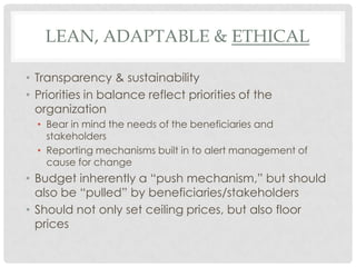 LEAN, ADAPTABLE & ETHICAL

• Transparency & sustainability
• Priorities in balance reflect priorities of the
  organization
  • Bear in mind the needs of the beneficiaries and
    stakeholders
  • Reporting mechanisms built in to alert management of
    cause for change
• Budget inherently a “push mechanism,” but should
  also be “pulled” by beneficiaries/stakeholders
• Should not only set ceiling prices, but also floor
  prices
 