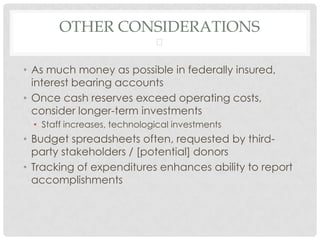 OTHER CONSIDERATIONS
                              

• As much money as possible in federally insured,
  interest bearing accounts
• Once cash reserves exceed operating costs,
  consider longer-term investments
  • Staff increases, technological investments
• Budget spreadsheets often, requested by third-
  party stakeholders / [potential] donors
• Tracking of expenditures enhances ability to report
  accomplishments
 