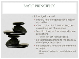 BASIC PRINCIPLES
         

    • A budget should
     • Directly reflect organization’s mission
       & priorities
     • Chart a direction for allocating and
       maximizing use of resources
     • Tend to history of finances and future
       projections
       • Futurity through rolling budgets
     • Be tailored according to the scope &
       size of program/project
     • Be compared to actual performance
       of projects
       • Allows staff to isolate gaps/misdirected
         funds
 