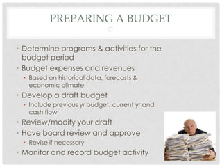 PREPARING A BUDGET
                              

• Determine programs & activities for the
  budget period
• Budget expenses and revenues
  • Based on historical data, forecasts &
    economic climate
• Develop a draft budget
  • Include previous yr budget, current yr and
    cash flow
• Review/modify your draft
• Have board review and approve
  • Revise if necessary
• Monitor and record budget activity
 