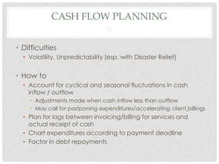CASH FLOW PLANNING
                                 


• Difficulties
  • Volatility, Unpredictability (esp. with Disaster Relief)


• How to
  • Account for cyclical and seasonal fluctuations in cash
    inflow / outflow
    • Adjustments made when cash inflow less than outflow
    • May call for postponing expenditures/accelerating client billings
  • Plan for lags between invoicing/billing for services and
    actual receipt of cash
  • Chart expenditures according to payment deadline
  • Factor in debt repayments
 