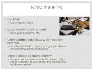 NON-PROFITS
                                 

• Flexibility!
  • Contingency plans

• Lead-time for grant requests
  • multi-year programs, etc.

• Unpredictable cash flows & contribution
  revenue
  • Can be dealt with by postponing expenditures,
    accelerating constituent billings

• Money allocated appropriately*
  • Under common law, non-profits have a duty to
    donors/grantors to use gifts for the purpose the
    funds were given
 