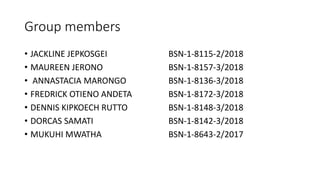 Group members
• JACKLINE JEPKOSGEI BSN-1-8115-2/2018
• MAUREEN JERONO BSN-1-8157-3/2018
• ANNASTACIA MARONGO BSN-1-8136-3/2018
• FREDRICK OTIENO ANDETA BSN-1-8172-3/2018
• DENNIS KIPKOECH RUTTO BSN-1-8148-3/2018
• DORCAS SAMATI BSN-1-8142-3/2018
• MUKUHI MWATHA BSN-1-8643-2/2017
 