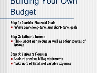 Building Your Own Budget Step 1: Consider Financial Goals Write down long-term and short-term goals Step 2: Estimate Income Think about net income as well as other sources of income Step 3: Estimate Expenses Look at previous billing statements Take note of fixed and variable expenses 