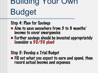Building Your Own Budget Step 4: Plan for Savings Aim to save anywhere from 3 to 9 months’ income to cover emergencies Further savings should be invested appropriately (consider a  50/50 plan ) Step 5: Develop a Trial Budget Fill out what you expect to earn and spend, then record actual income and expenses 