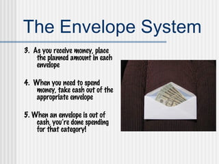 The Envelope System 3.  As you receive money, place the planned amount in each envelope 4.  When you need to spend money, take cash out of the appropriate envelope 5. When an envelope is out of cash, you’re done spending for that category! 