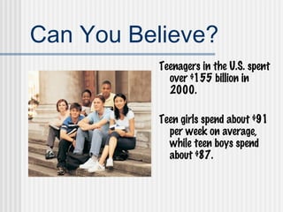 Can You Believe? Teenagers in the U.S. spent over $155 billion in 2000. Teen girls spend about $91 per week on average, while teen boys spend about $87. 