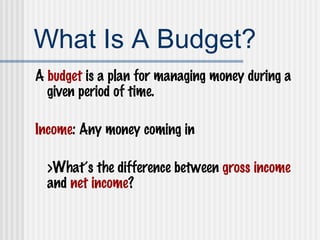 What Is A Budget? A  budget  is a plan for managing money during a given period of time. Income : Any money coming in >What’s the difference between  gross income  and  net income ? 