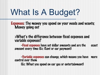 What Is A Budget? Expenses : The money you spend on your needs and wants; Money going out >What’s the difference between fixed expenses and variable expenses? - Fixed expenses  have set dollar amounts and are the  exact amount every time (Ex: Rent or car payment) - Variable expenses  can change, which means you have  more control over them  (Ex: What you spend on car gas or entertainment) 