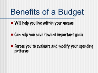 Benefits of a Budget Will help you live within your means Can help you save toward important goals Forces you to evaluate and modify your spending patterns 